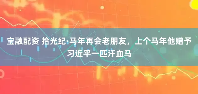 宝融配资 拾光纪·马年再会老朋友，上个马年他赠予习近平一匹汗血马