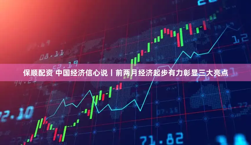 保顺配资 中国经济信心说丨前两月经济起步有力彰显三大亮点